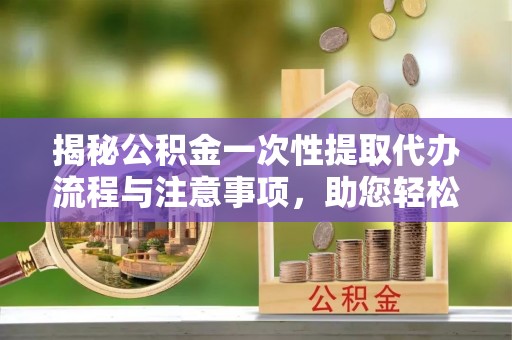 盐埔揭秘公积金一次性提取代办流程与注意事项，助您轻松实现资金自由
