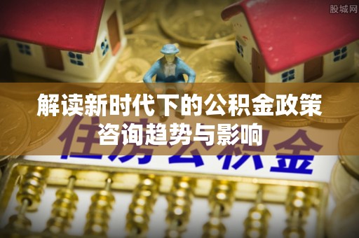 盐埔解读新时代下的公积金政策咨询趋势与影响