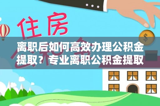 盐埔离职后如何高效办理公积金提取？专业离职公积金提取代办服务详解