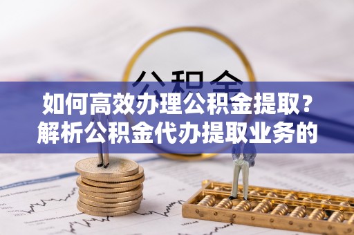 盐埔如何高效办理公积金提取？解析公积金代办提取业务的全流程