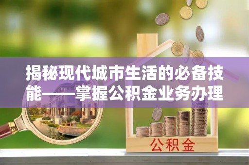 盐埔揭秘现代城市生活的必备技能——掌握公积金业务办理流程