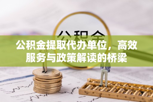 盐埔公积金提取代办单位，高效服务与政策解读的桥梁
