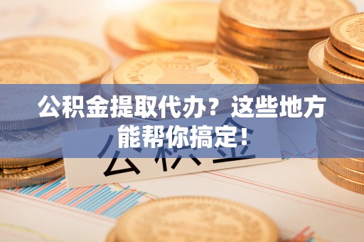 盐埔公积金提取代办？这些地方能帮你搞定！