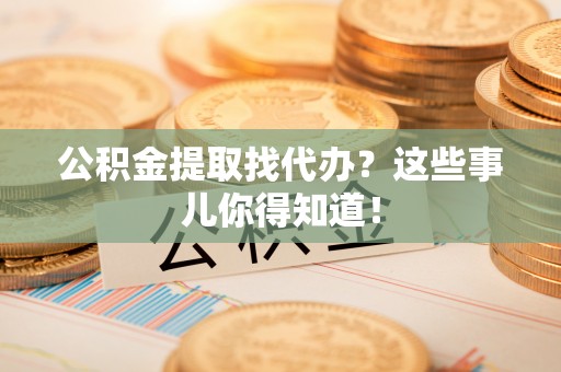 盐埔公积金提取找代办？这些事儿你得知道！