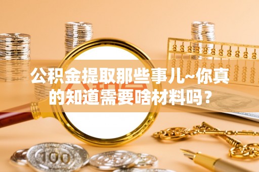 盐埔公积金提取那些事儿~你真的知道需要啥材料吗？