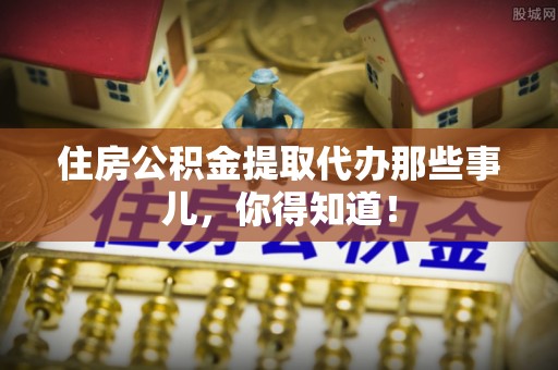 盐埔住房公积金提取代办那些事儿，你得知道！