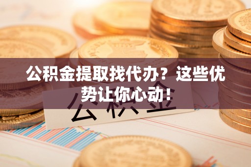 盐埔公积金提取找代办？这些优势让你心动！