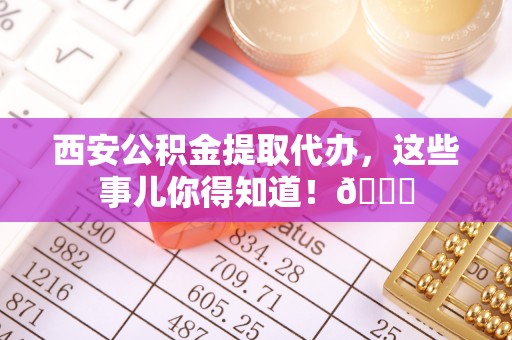 盐埔西安公积金提取代办，这些事儿你得知道！😎
