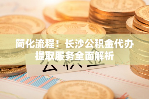 盐埔简化流程！长沙公积金代办提取服务全面解析
