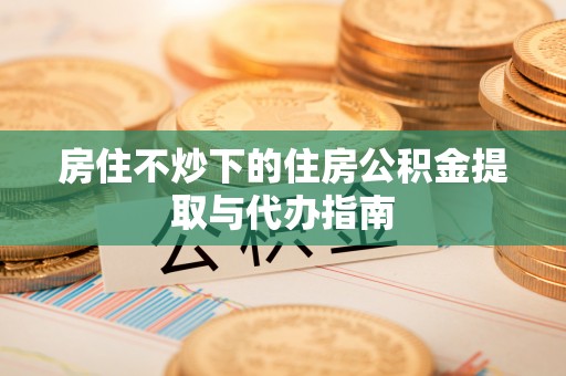 盐埔房住不炒下的住房公积金提取与代办指南