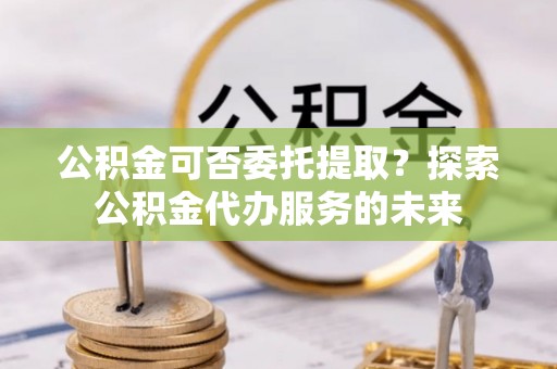 盐埔公积金可否委托提取？探索公积金代办服务的未来