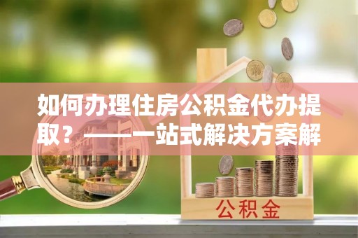 盐埔如何办理住房公积金代办提取？——一站式解决方案解析